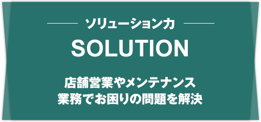 SOLUTION ソリューション力 店舗営業やメンテナンス 業務でお困りの問題を解決