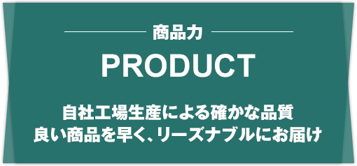 PRODUCT 商品力 自社工場生産による確かな品質、良い商品を早く、リーズナブルにお届け